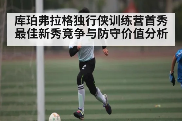 库珀弗拉格独行侠训练营首秀 最佳新秀竞争与防守价值分析